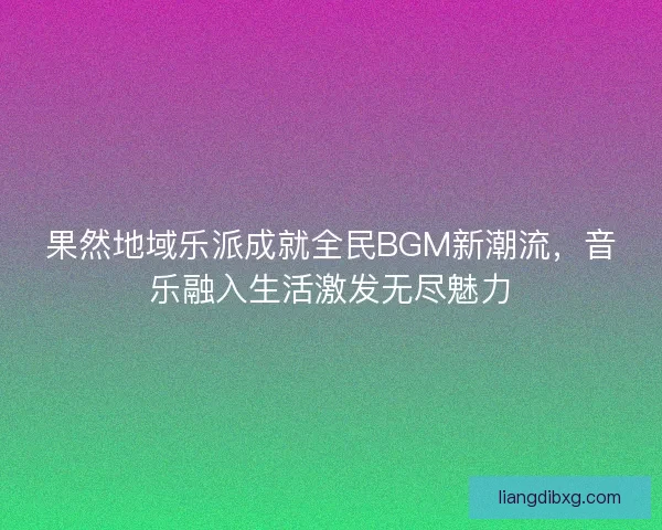 果然地域乐派成就全民BGM新潮流,音乐融入生活激发无尽魅力 果然地域乐派成就全民BGM新潮流,音乐融入生活激发无尽魅力