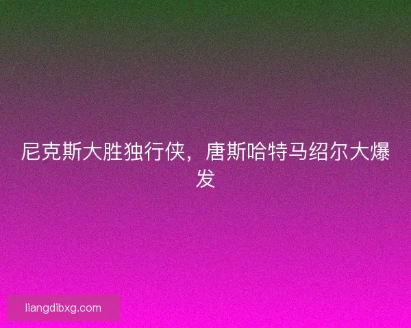 尼克斯大胜独行侠,唐斯哈特马绍尔大爆发 尼克斯大胜独行侠,唐斯哈特马绍尔大爆发