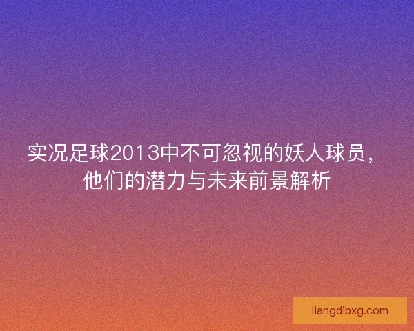 实况足球2013中不可忽视的妖人球员,他们的潜力与未来前景解析 实况足球2013中不可忽视的妖人球员,他们的潜力与未来前景解析