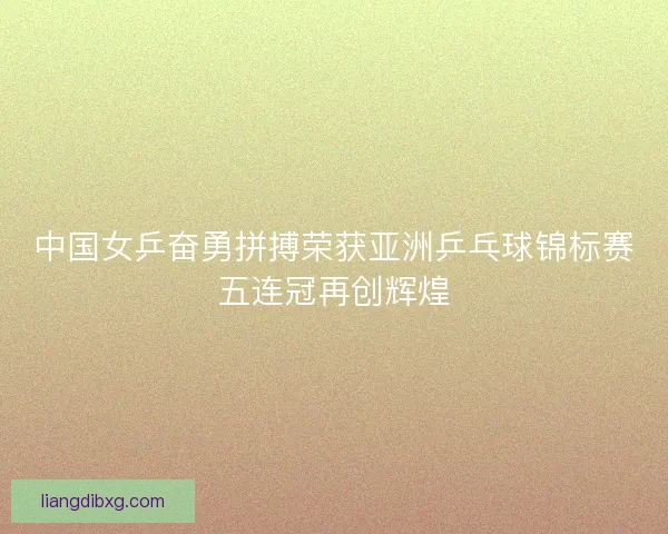 中国女乒奋勇拼搏荣获亚洲乒乓球锦标赛五连冠再创辉煌 中国女乒奋勇拼搏荣获亚洲乒乓球锦标赛五连冠再创辉煌
