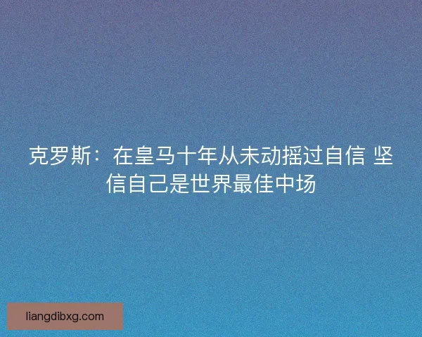 克罗斯:在皇马十年从未动摇过自信 坚信自己是世界最佳中场 克罗斯:在皇马十年从未动摇过自信 坚信自己是世界最佳中场