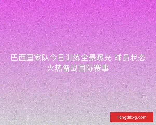 巴西国家队今日训练全景曝光 球员状态火热备战国际赛事