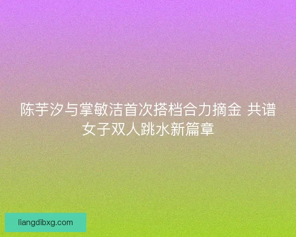 陈芋汐与掌敏洁首次搭档合力摘金 共谱女子双人跳水新篇章