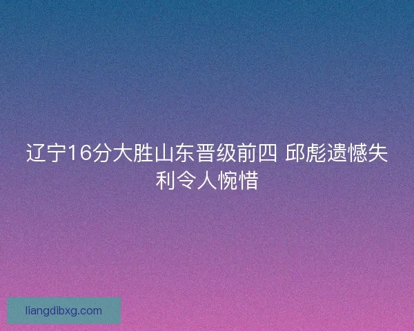 辽宁16分大胜山东晋级前四 邱彪遗憾失利令人惋惜