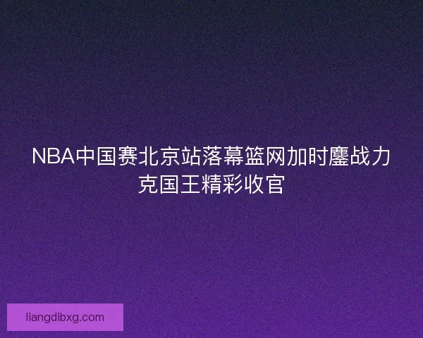 NBA中国赛北京站落幕篮网加时鏖战力克国王精彩收官