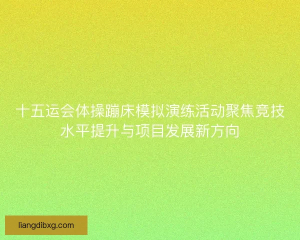 十五运会体操蹦床模拟演练活动聚焦竞技水平提升与项目发展新方向