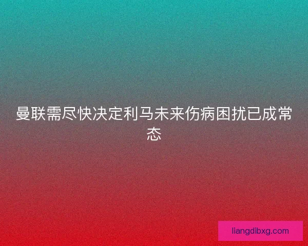 曼联需尽快决定利马未来伤病困扰已成常态