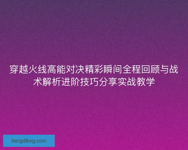 穿越火线高能对决精彩瞬间全程回顾与战术解析进阶技巧分享实战教学