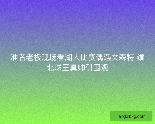 准者老板现场看湖人比赛偶遇文森特 缅北球王真帅引围观
