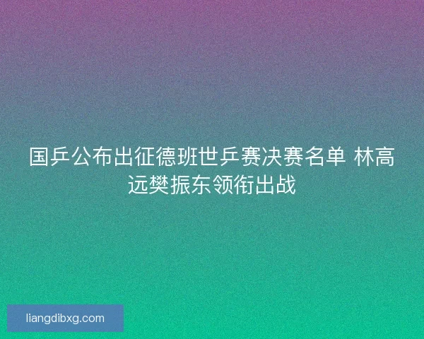 国乒公布出征德班世乒赛决赛名单 林高远樊振东领衔出战