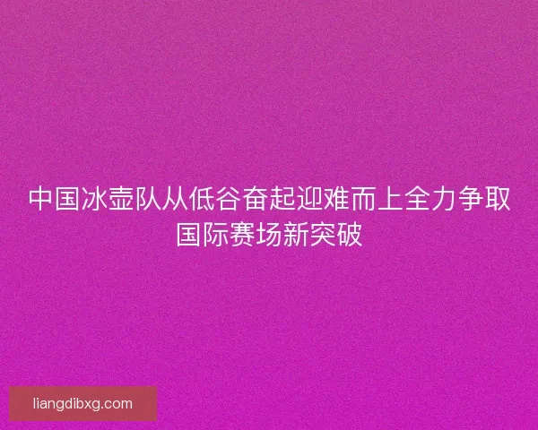 中国冰壶队从低谷奋起迎难而上全力争取国际赛场新突破