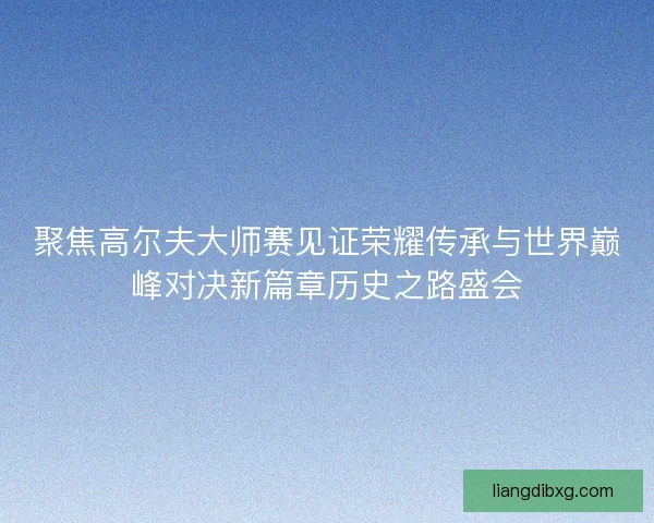 聚焦高尔夫大师赛见证荣耀传承与世界巅峰对决新篇章历史之路盛会