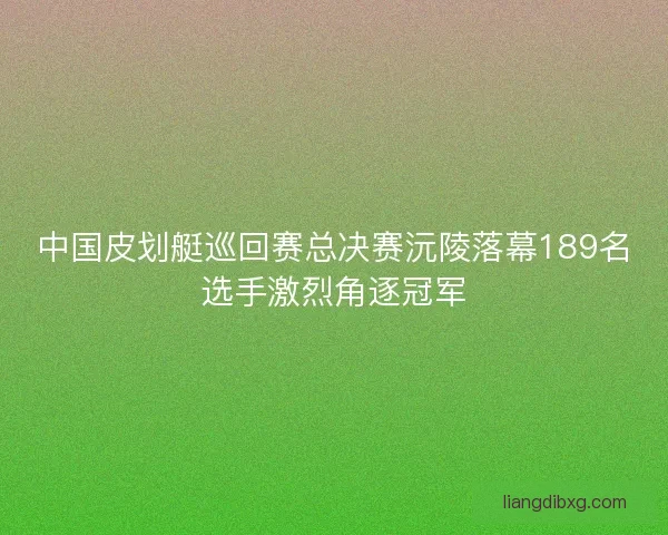 中国皮划艇巡回赛总决赛沅陵落幕189名选手激烈角逐冠军