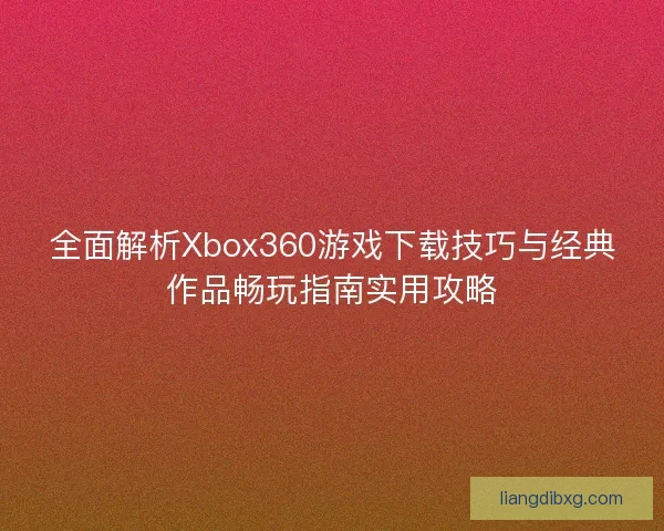 全面解析Xbox360游戏下载技巧与经典作品畅玩指南实用攻略
