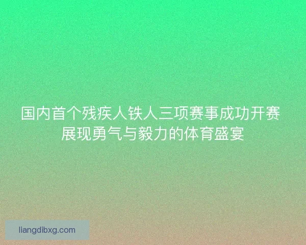 国内首个残疾人铁人三项赛事成功开赛 展现勇气与毅力的体育盛宴