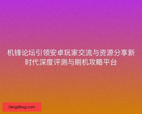 机锋论坛引领安卓玩家交流与资源分享新时代深度评测与刷机攻略平台