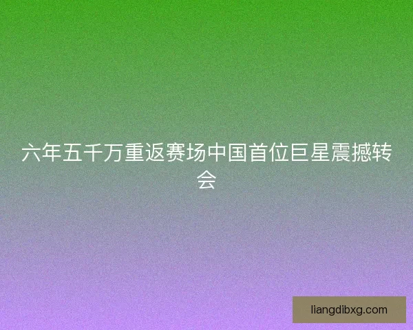 六年五千万重返赛场中国首位巨星震撼转会