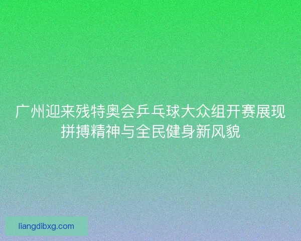 广州迎来残特奥会乒乓球大众组开赛展现拼搏精神与全民健身新风貌 广州迎来残特奥会乒乓球大众组开赛展现拼搏精神与全民健身新风貌